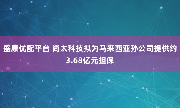 盛康优配平台 尚太科技拟为马来西亚孙公司提供约3.68亿元担保