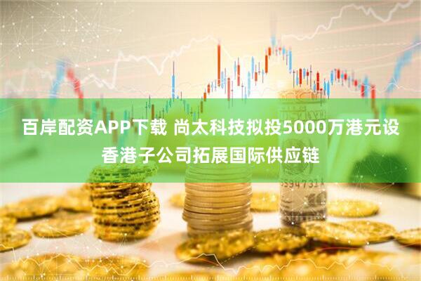 百岸配资APP下载 尚太科技拟投5000万港元设香港子公司拓展国际供应链