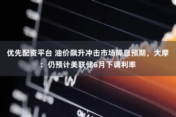 优先配资平台 油价飙升冲击市场降息预期，大摩：仍预计美联储6月下调利率