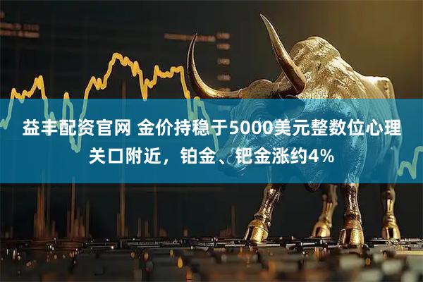 益丰配资官网 金价持稳于5000美元整数位心理关口附近，铂金、钯金涨约4%