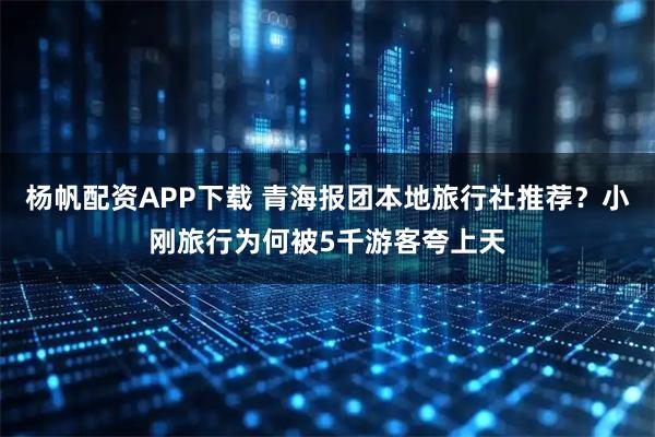 杨帆配资APP下载 青海报团本地旅行社推荐？小刚旅行为何被5千游客夸上天