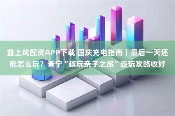 益上线配资APP下载 国庆充电指南丨最后一天还能怎么玩？晋宁“趣玩亲子之旅”游玩攻略收好