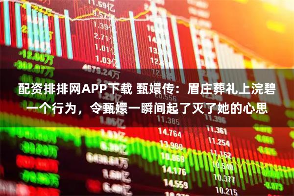 配资排排网APP下载 甄嬛传：眉庄葬礼上浣碧一个行为，令甄嬛一瞬间起了灭了她的心思
