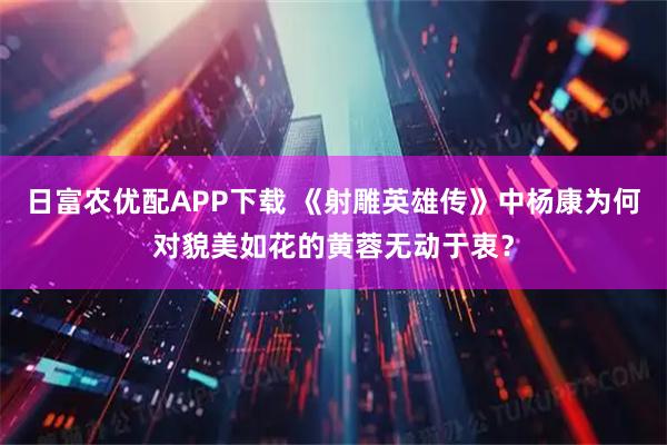 日富农优配APP下载 《射雕英雄传》中杨康为何对貌美如花的黄蓉无动于衷？
