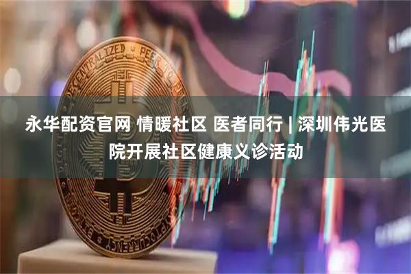 永华配资官网 情暖社区 医者同行 | 深圳伟光医院开展社区健康义诊活动