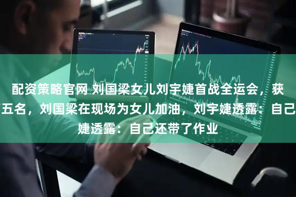 配资策略官网 刘国梁女儿刘宇婕首战全运会，获女子团体第五名，刘国梁在现场为女儿加油，刘宇婕透露：自己还带了作业