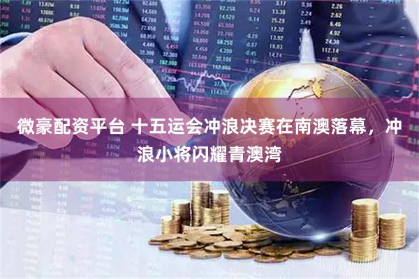 微豪配资平台 十五运会冲浪决赛在南澳落幕，冲浪小将闪耀青澳湾