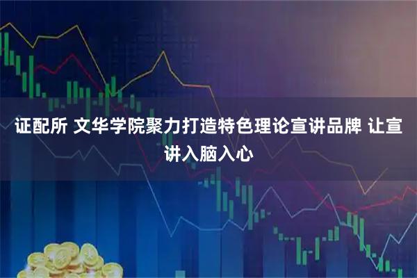 证配所 文华学院聚力打造特色理论宣讲品牌 让宣讲入脑入心
