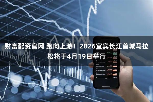 财富配资官网 跑向上游！2026宜宾长江首城马拉松将于4月19日举行