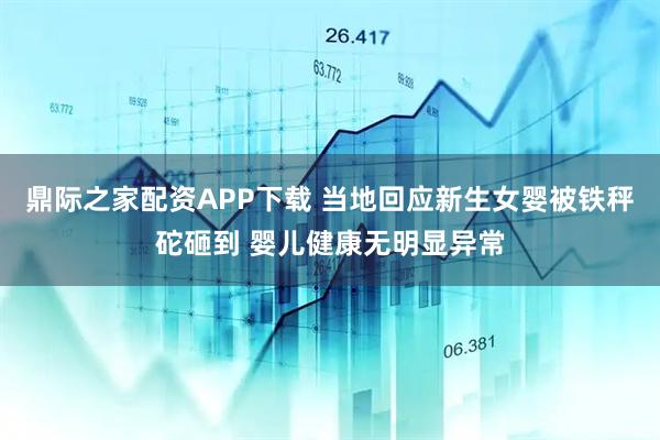 鼎际之家配资APP下载 当地回应新生女婴被铁秤砣砸到 婴儿健康无明显异常