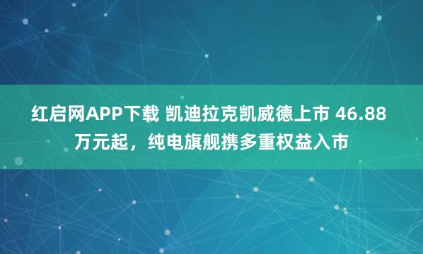 红启网APP下载 凯迪拉克凯威德上市 46.88 万元起，纯电旗舰携多重权益入市