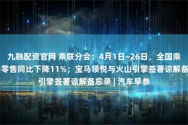 九融配资官网 乘联分会：4月1日~26日，全国乘用车新能源市场零售同比下降11%；宝马领悦与火山引擎签署谅解备忘录 | 汽车早参