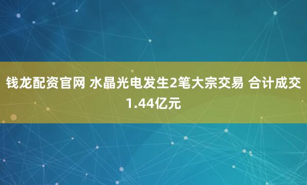 钱龙配资官网 水晶光电发生2笔大宗交易 合计成交1.44亿元